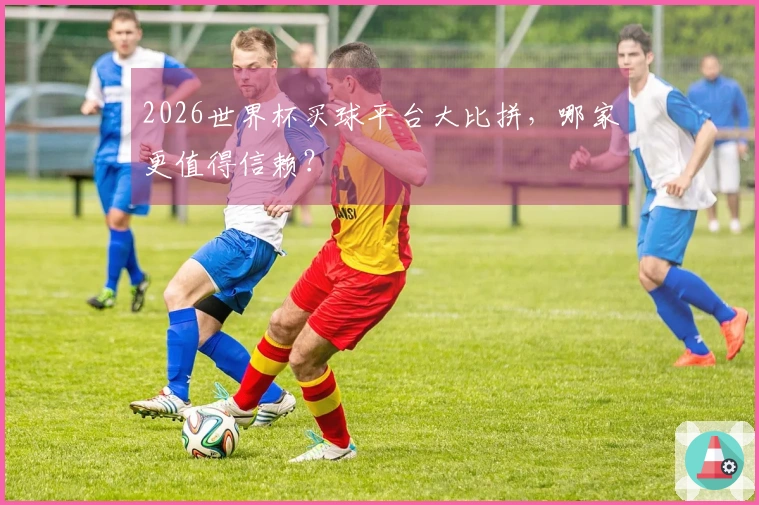 2026世界杯买球平台大比拼，哪家更值得信赖？